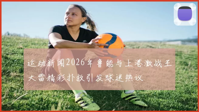 运动新闻2026年鲁能与上港激战王大雷精彩扑救引发球迷热议