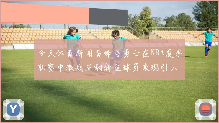 今天体育新闻黄蜂与勇士在NBA夏季联赛中激战正酣新星球员表现引人瞩目