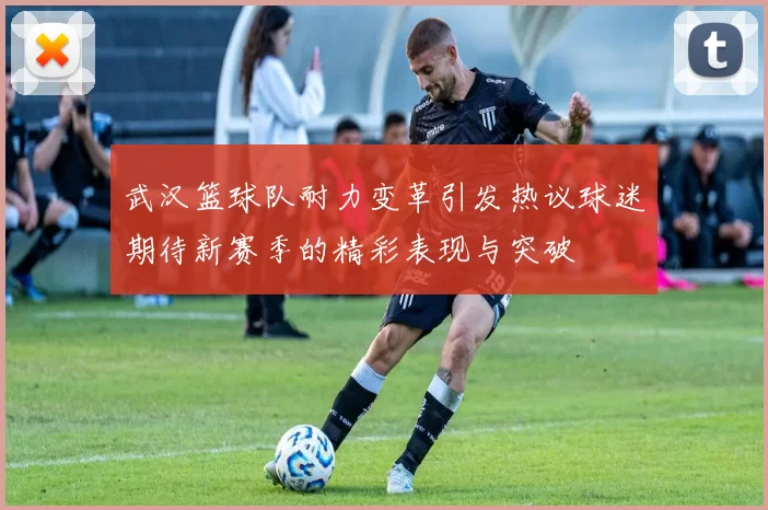 武汉篮球队耐力变革引发热议球迷期待新赛季的精彩表现与突破