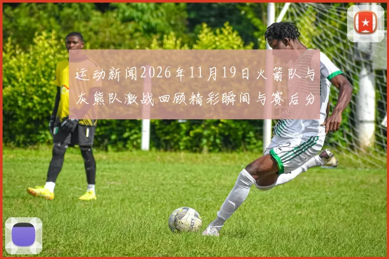 运动新闻2026年11月19日火箭队与灰熊队激战回顾精彩瞬间与赛后分析