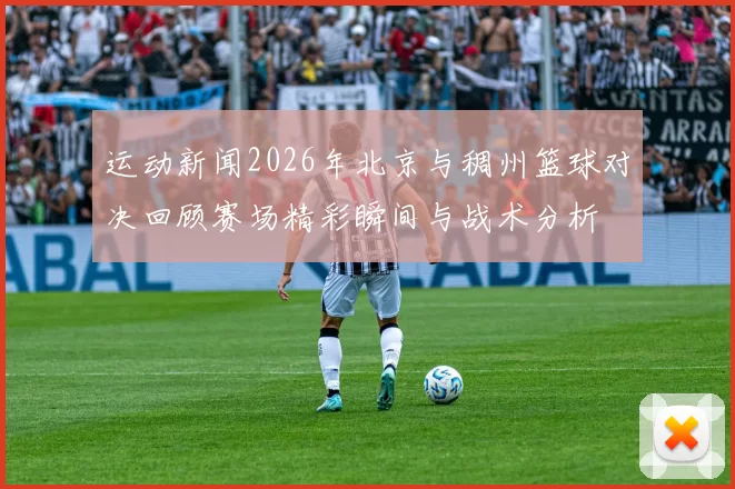 运动新闻2026年北京与稠州篮球对决回顾赛场精彩瞬间与战术分析